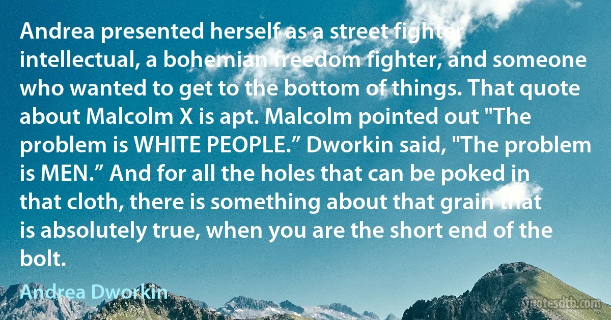 Andrea presented herself as a street fighter intellectual, a bohemian freedom fighter, and someone who wanted to get to the bottom of things. That quote about Malcolm X is apt. Malcolm pointed out "The problem is WHITE PEOPLE.” Dworkin said, "The problem is MEN.” And for all the holes that can be poked in that cloth, there is something about that grain that is absolutely true, when you are the short end of the bolt. (Andrea Dworkin)