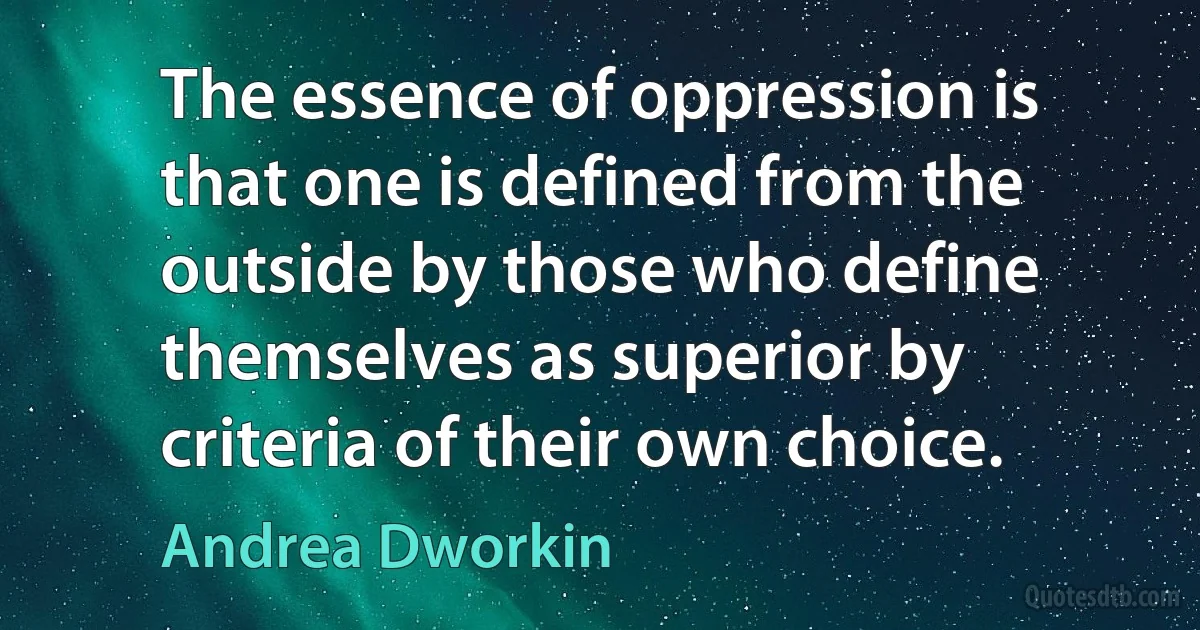 The essence of oppression is that one is defined from the outside by those who define themselves as superior by criteria of their own choice. (Andrea Dworkin)