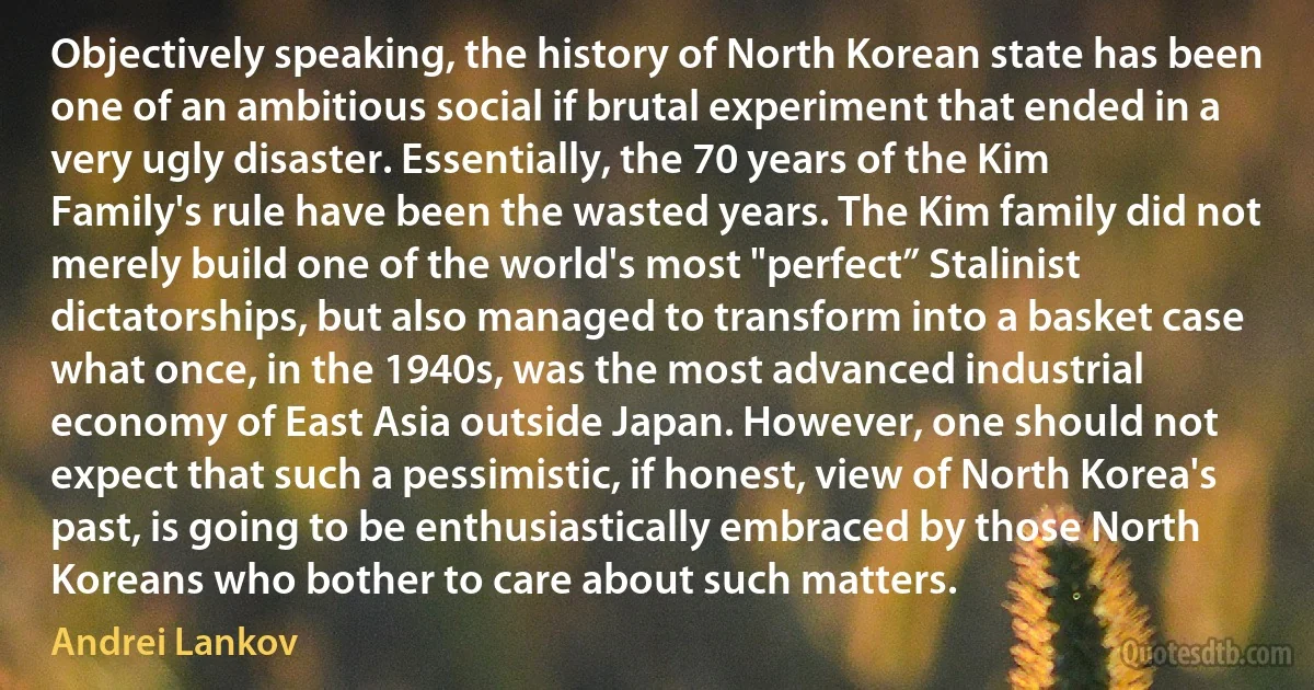 Objectively speaking, the history of North Korean state has been one of an ambitious social if brutal experiment that ended in a very ugly disaster. Essentially, the 70 years of the Kim Family's rule have been the wasted years. The Kim family did not merely build one of the world's most "perfect” Stalinist dictatorships, but also managed to transform into a basket case what once, in the 1940s, was the most advanced industrial economy of East Asia outside Japan. However, one should not expect that such a pessimistic, if honest, view of North Korea's past, is going to be enthusiastically embraced by those North Koreans who bother to care about such matters. (Andrei Lankov)