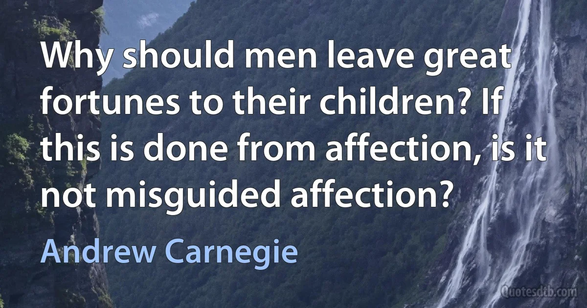 Why should men leave great fortunes to their children? If this is done from affection, is it not misguided affection? (Andrew Carnegie)