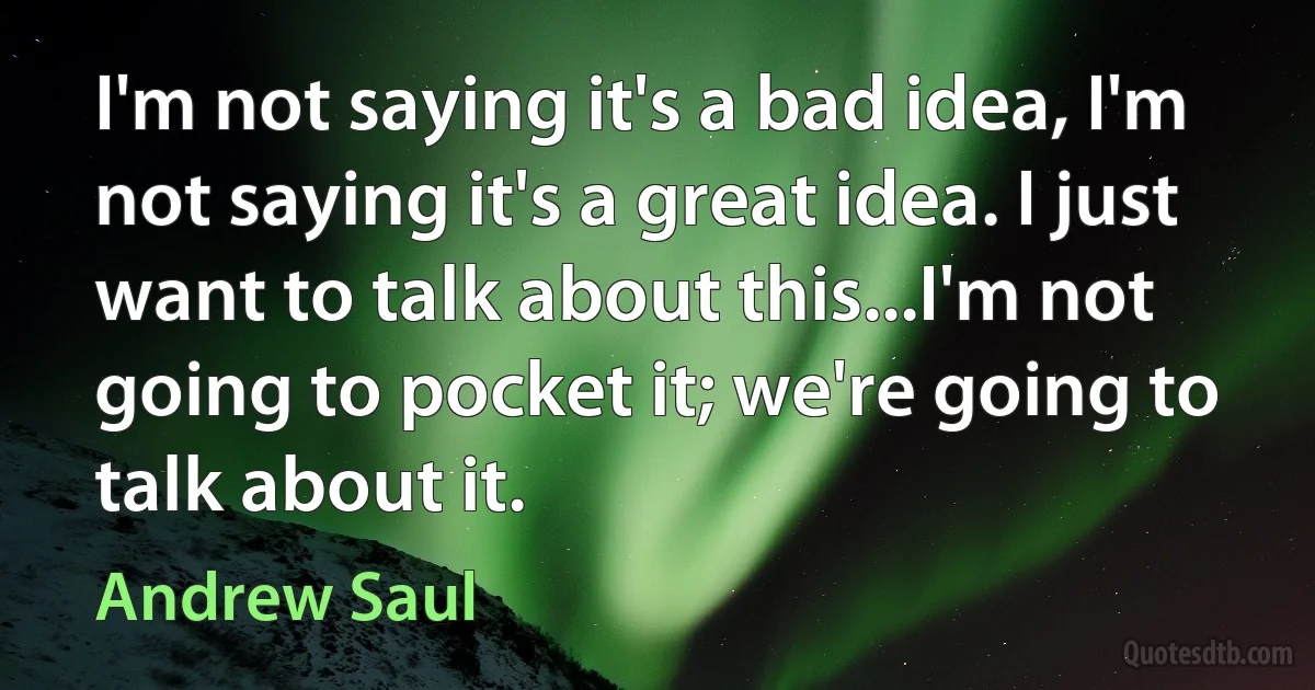 I'm not saying it's a bad idea, I'm not saying it's a great idea. I just want to talk about this...I'm not going to pocket it; we're going to talk about it. (Andrew Saul)