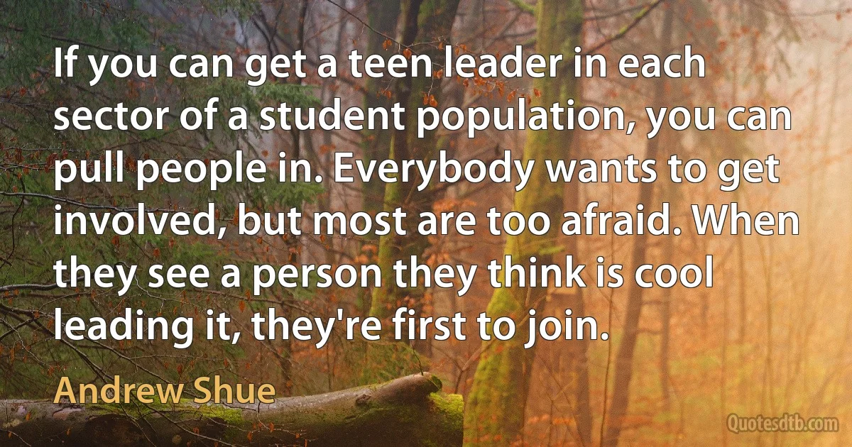 If you can get a teen leader in each sector of a student population, you can pull people in. Everybody wants to get involved, but most are too afraid. When they see a person they think is cool leading it, they're first to join. (Andrew Shue)