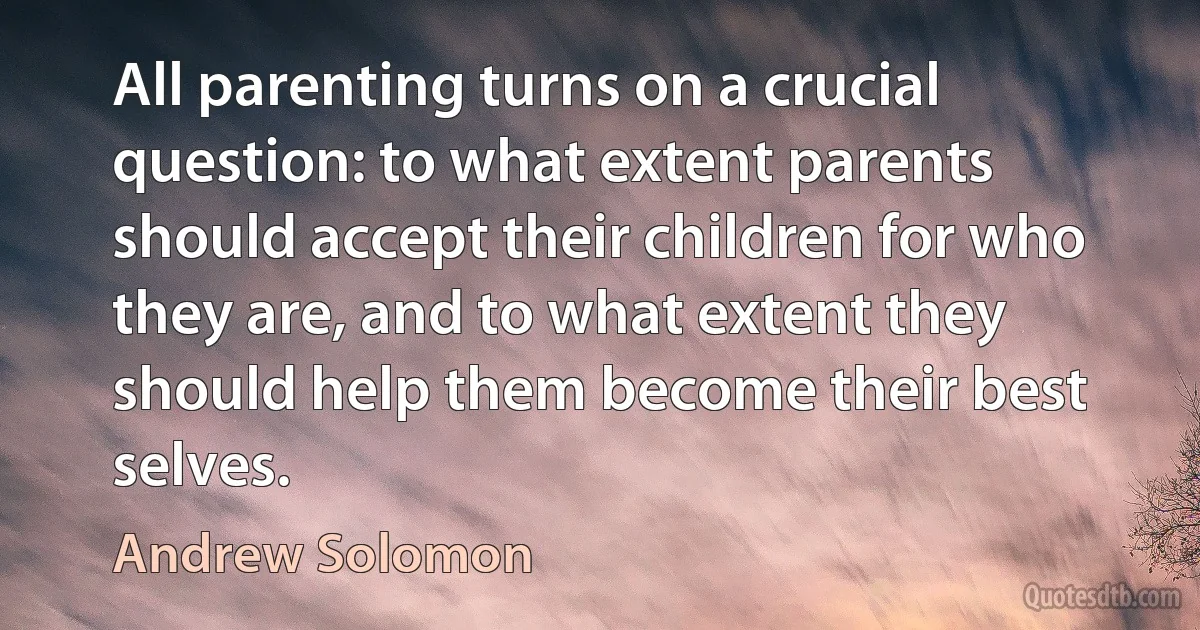 All parenting turns on a crucial question: to what extent parents should accept their children for who they are, and to what extent they should help them become their best selves. (Andrew Solomon)