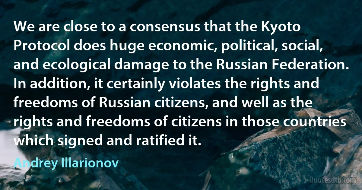 We are close to a consensus that the Kyoto Protocol does huge economic, political, social, and ecological damage to the Russian Federation. In addition, it certainly violates the rights and freedoms of Russian citizens, and well as the rights and freedoms of citizens in those countries which signed and ratified it. (Andrey Illarionov)