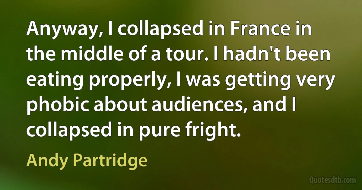 Anyway, I collapsed in France in the middle of a tour. I hadn't been eating properly, I was getting very phobic about audiences, and I collapsed in pure fright. (Andy Partridge)