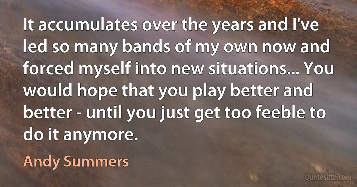 It accumulates over the years and I've led so many bands of my own now and forced myself into new situations... You would hope that you play better and better - until you just get too feeble to do it anymore. (Andy Summers)