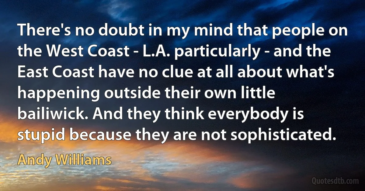 There's no doubt in my mind that people on the West Coast - L.A. particularly - and the East Coast have no clue at all about what's happening outside their own little bailiwick. And they think everybody is stupid because they are not sophisticated. (Andy Williams)