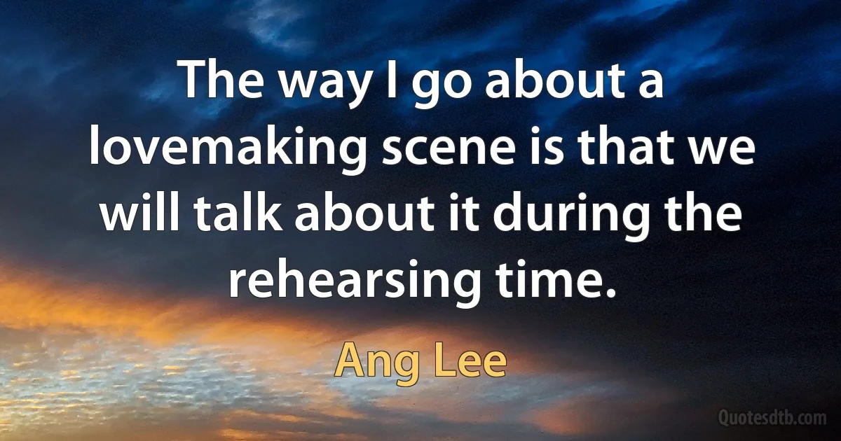 The way I go about a lovemaking scene is that we will talk about it during the rehearsing time. (Ang Lee)