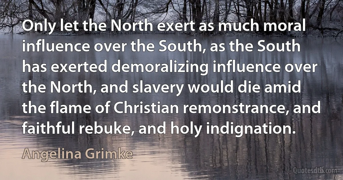 Only let the North exert as much moral influence over the South, as the South has exerted demoralizing influence over the North, and slavery would die amid the flame of Christian remonstrance, and faithful rebuke, and holy indignation. (Angelina Grimke)