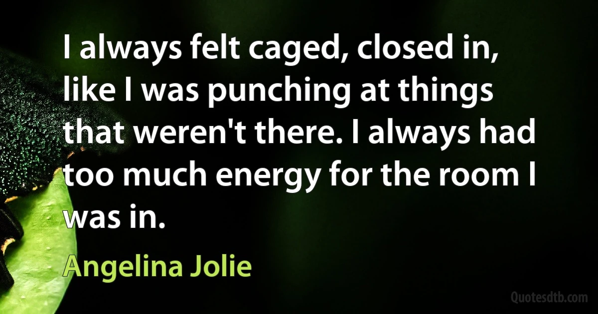 I always felt caged, closed in, like I was punching at things that weren't there. I always had too much energy for the room I was in. (Angelina Jolie)