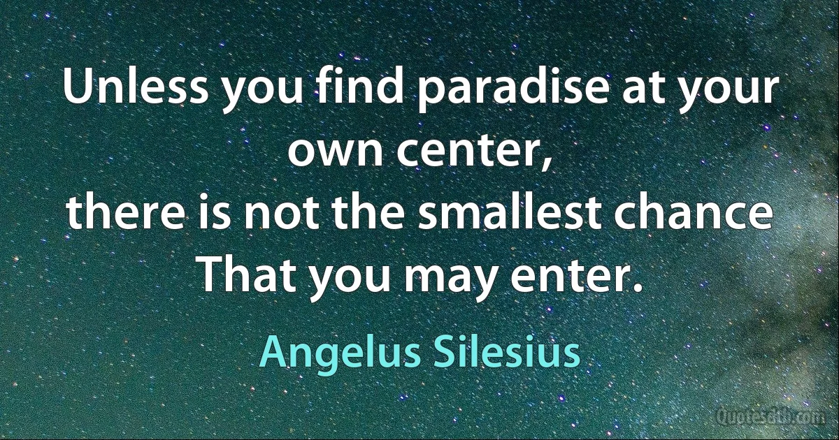 Unless you find paradise at your own center,
there is not the smallest chance
That you may enter. (Angelus Silesius)