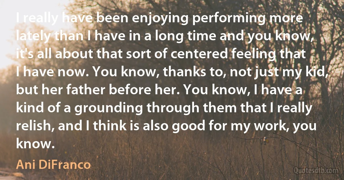 I really have been enjoying performing more lately than I have in a long time and you know, it's all about that sort of centered feeling that I have now. You know, thanks to, not just my kid, but her father before her. You know, I have a kind of a grounding through them that I really relish, and I think is also good for my work, you know. (Ani DiFranco)