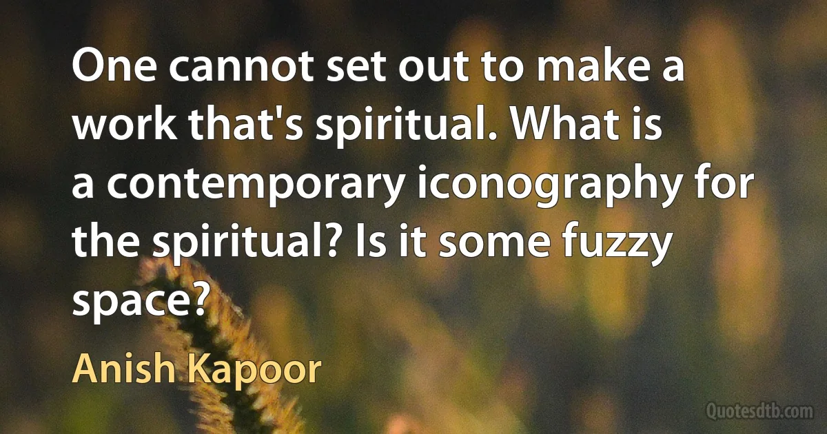 One cannot set out to make a work that's spiritual. What is a contemporary iconography for the spiritual? Is it some fuzzy space? (Anish Kapoor)