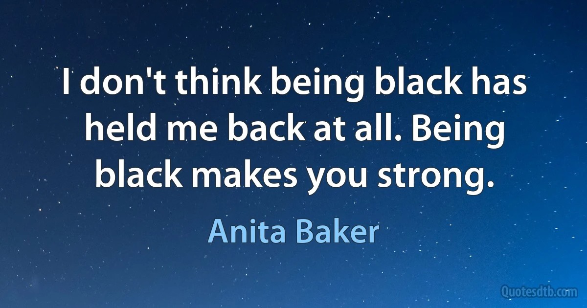 I don't think being black has held me back at all. Being black makes you strong. (Anita Baker)