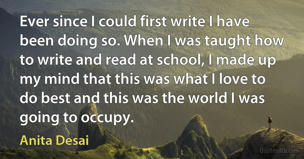 Ever since I could first write I have been doing so. When I was taught how to write and read at school, I made up my mind that this was what I love to do best and this was the world I was going to occupy. (Anita Desai)