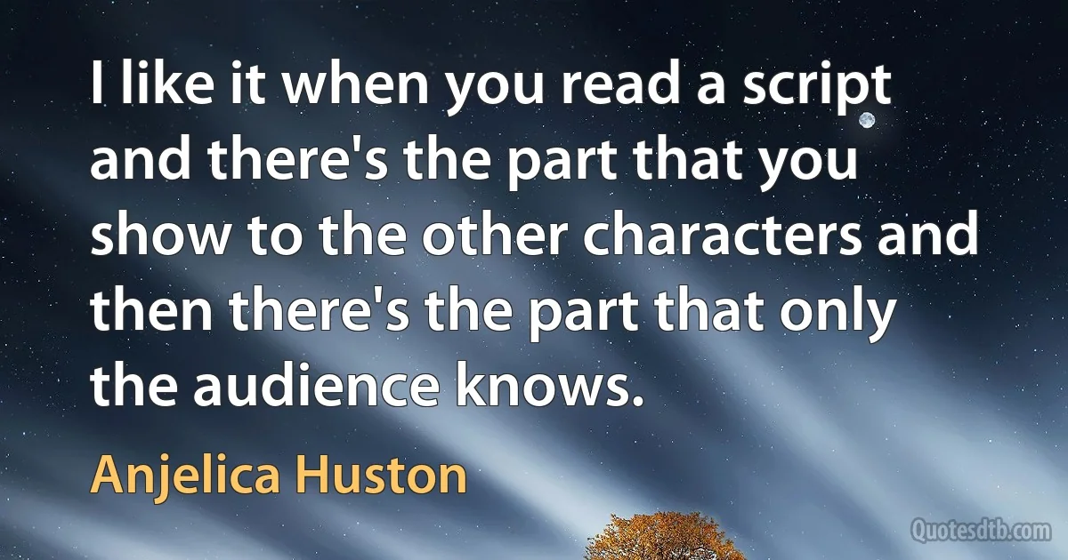 I like it when you read a script and there's the part that you show to the other characters and then there's the part that only the audience knows. (Anjelica Huston)