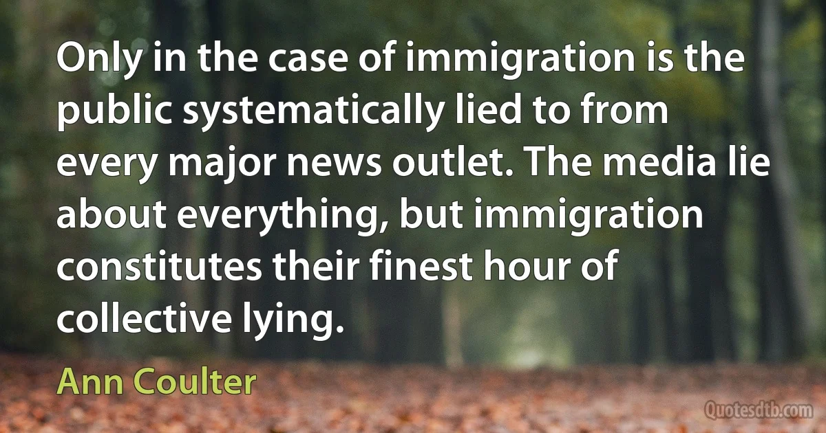 Only in the case of immigration is the public systematically lied to from every major news outlet. The media lie about everything, but immigration constitutes their finest hour of collective lying. (Ann Coulter)