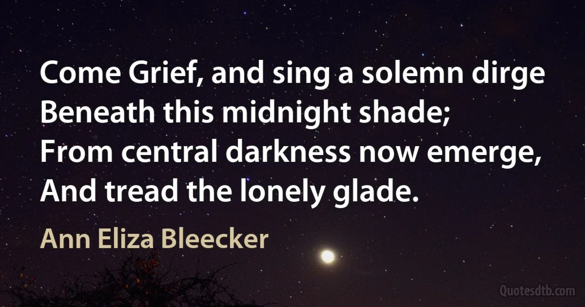 Come Grief, and sing a solemn dirge
Beneath this midnight shade;
From central darkness now emerge,
And tread the lonely glade. (Ann Eliza Bleecker)