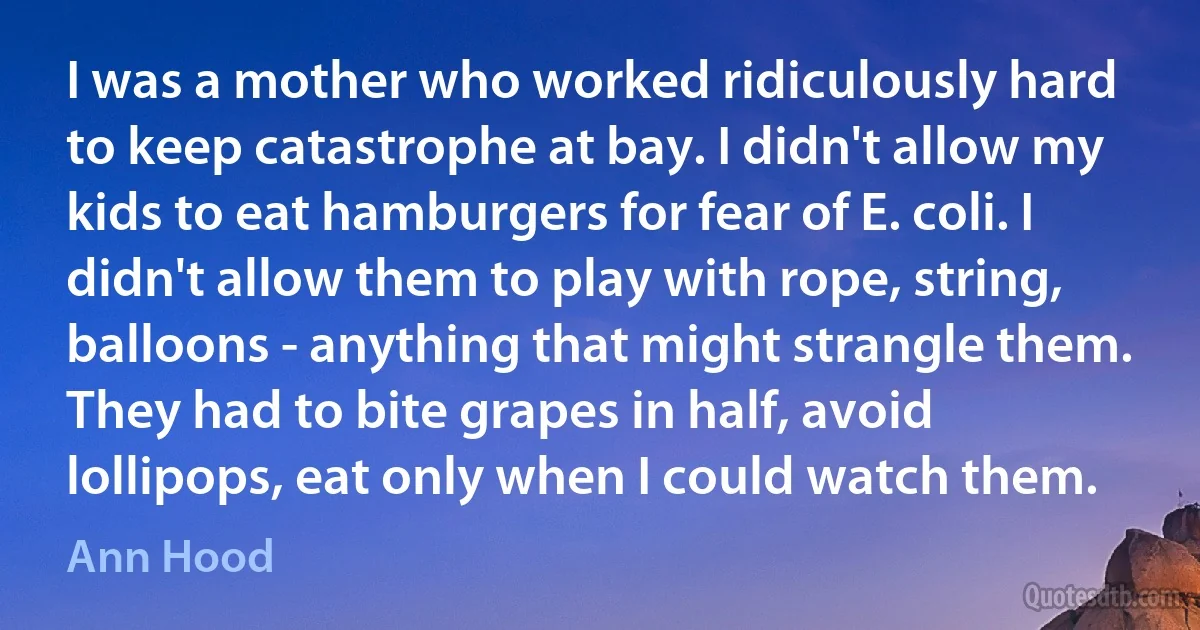 I was a mother who worked ridiculously hard to keep catastrophe at bay. I didn't allow my kids to eat hamburgers for fear of E. coli. I didn't allow them to play with rope, string, balloons - anything that might strangle them. They had to bite grapes in half, avoid lollipops, eat only when I could watch them. (Ann Hood)