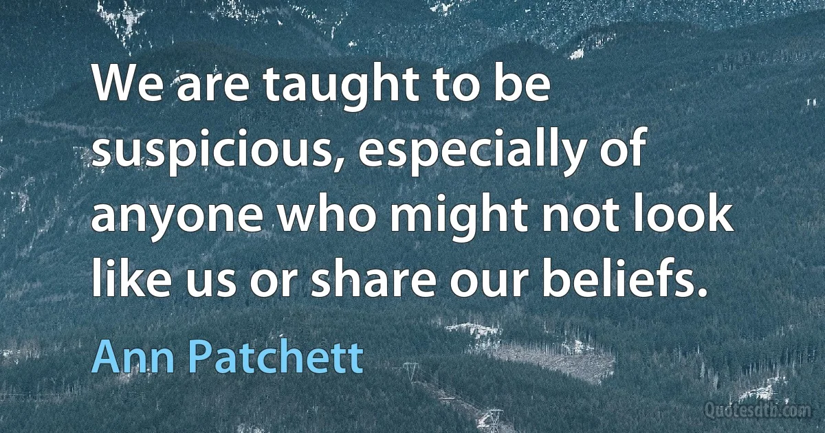 We are taught to be suspicious, especially of anyone who might not look like us or share our beliefs. (Ann Patchett)