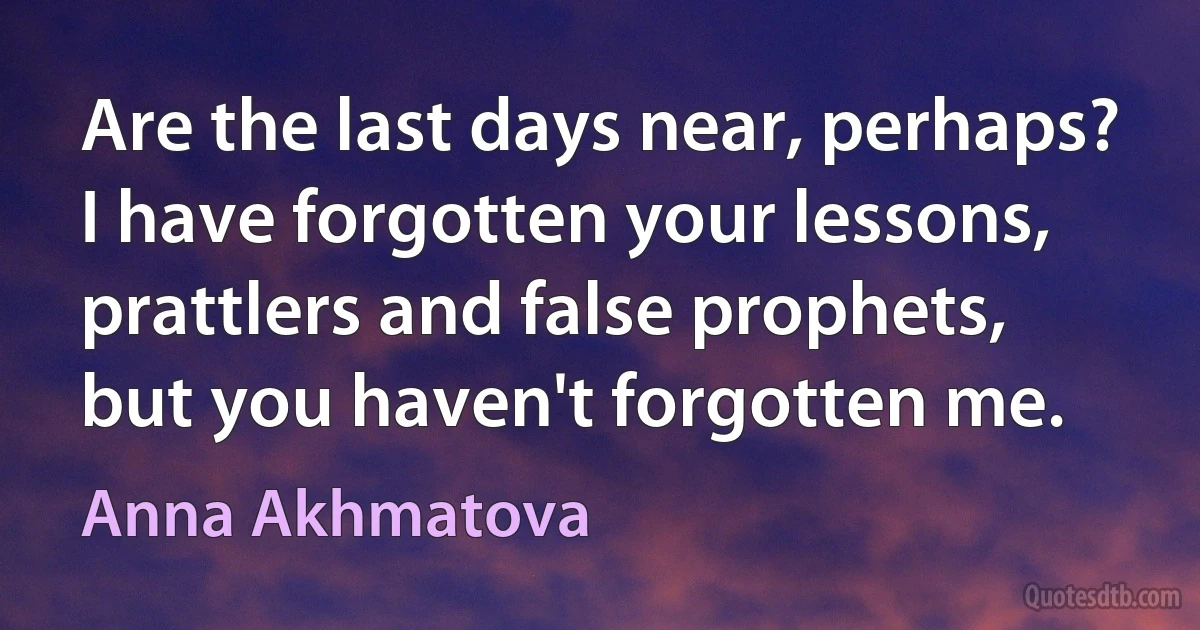 Are the last days near, perhaps?
I have forgotten your lessons,
prattlers and false prophets,
but you haven't forgotten me. (Anna Akhmatova)