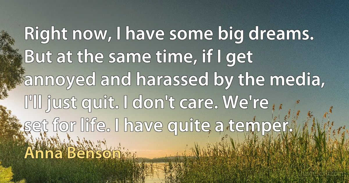 Right now, I have some big dreams. But at the same time, if I get annoyed and harassed by the media, I'll just quit. I don't care. We're set for life. I have quite a temper. (Anna Benson)