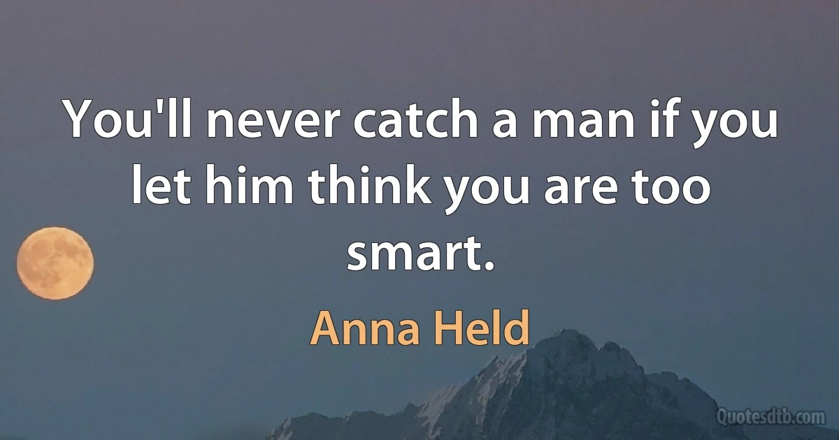 You'll never catch a man if you let him think you are too smart. (Anna Held)