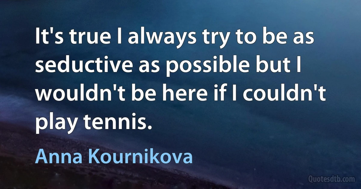 It's true I always try to be as seductive as possible but I wouldn't be here if I couldn't play tennis. (Anna Kournikova)