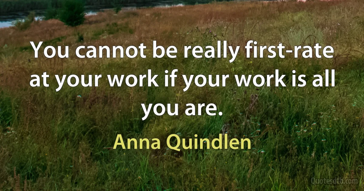 You cannot be really first-rate at your work if your work is all you are. (Anna Quindlen)