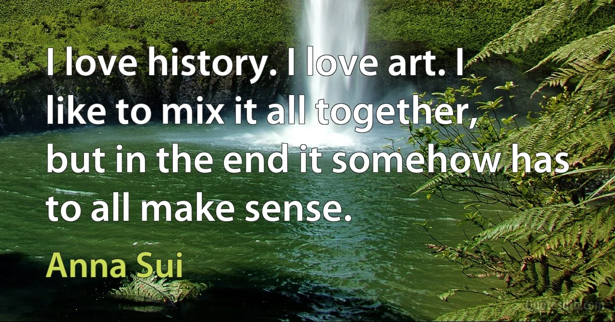 I love history. I love art. I like to mix it all together, but in the end it somehow has to all make sense. (Anna Sui)