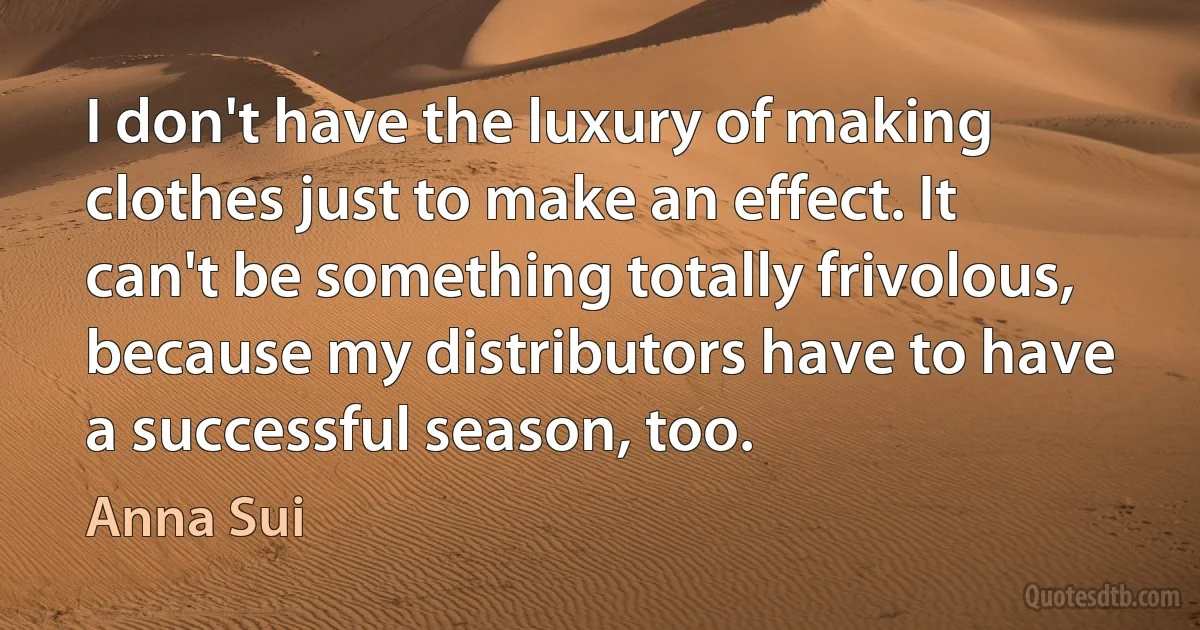 I don't have the luxury of making clothes just to make an effect. It can't be something totally frivolous, because my distributors have to have a successful season, too. (Anna Sui)