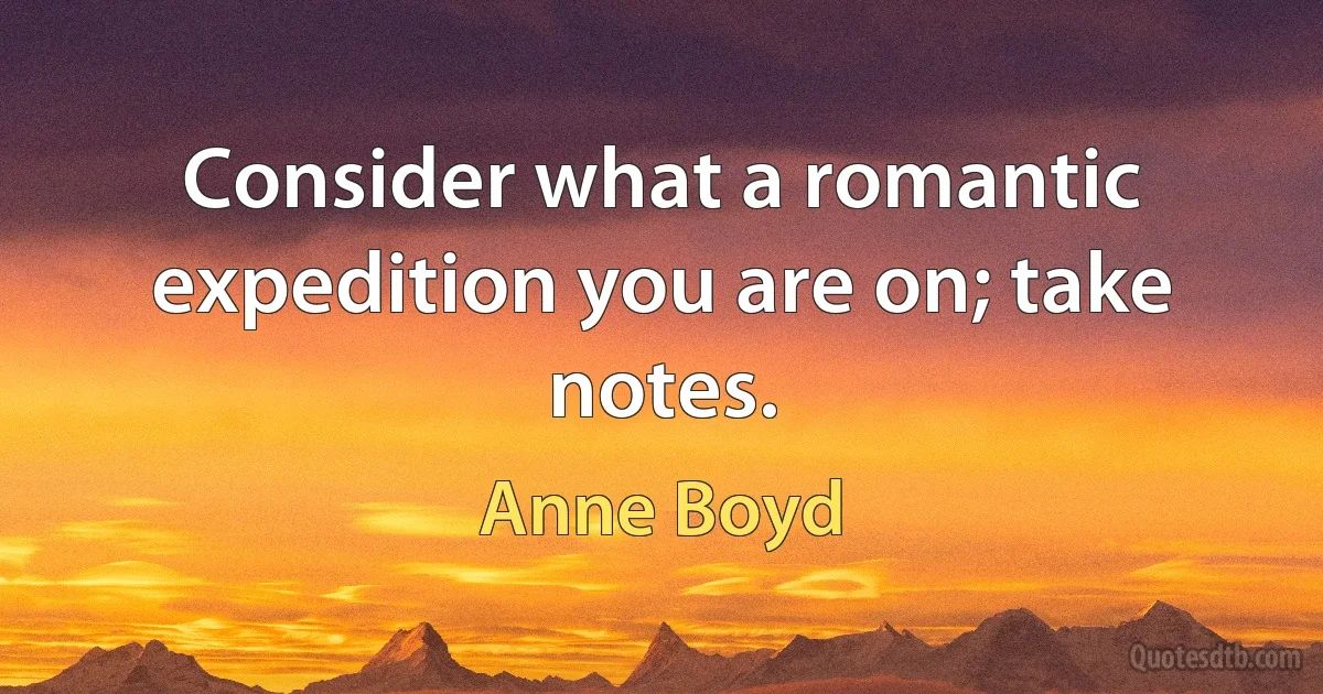 Consider what a romantic expedition you are on; take notes. (Anne Boyd)