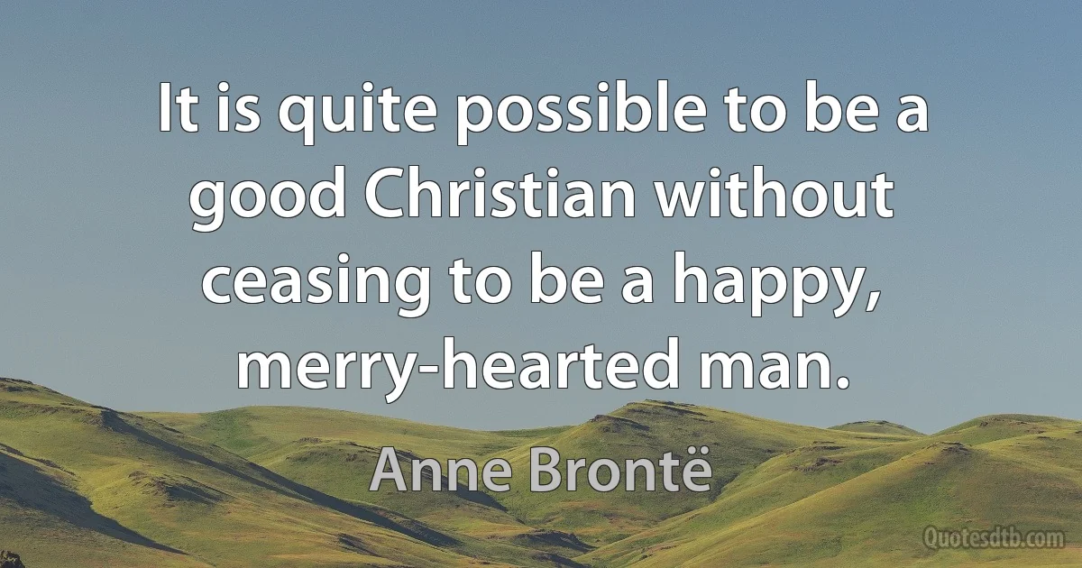 It is quite possible to be a good Christian without ceasing to be a happy, merry-hearted man. (Anne Brontë)