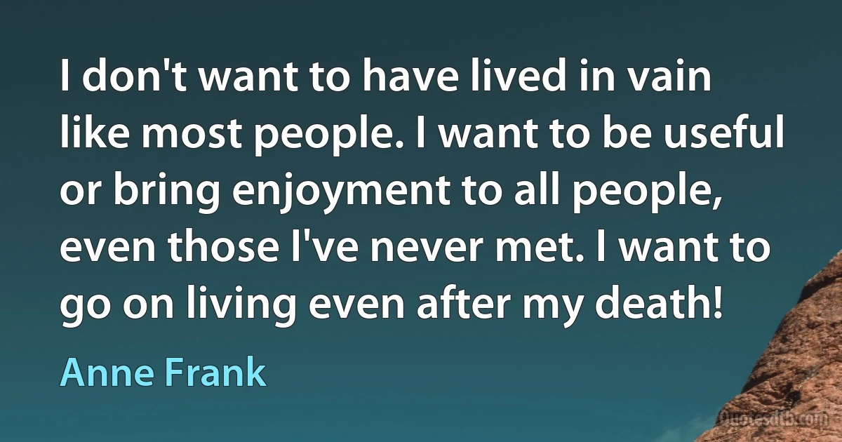 I don't want to have lived in vain like most people. I want to be useful or bring enjoyment to all people, even those I've never met. I want to go on living even after my death! (Anne Frank)