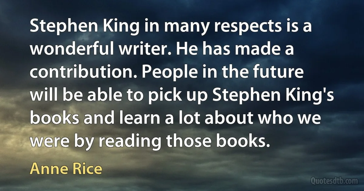 Stephen King in many respects is a wonderful writer. He has made a contribution. People in the future will be able to pick up Stephen King's books and learn a lot about who we were by reading those books. (Anne Rice)