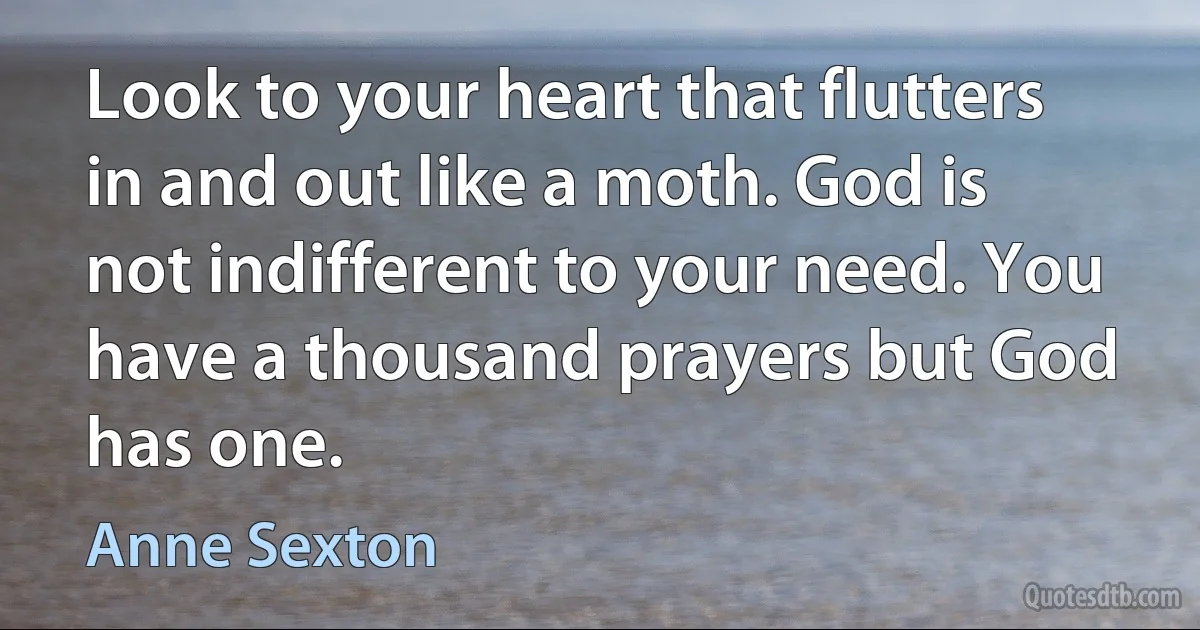 Look to your heart that flutters in and out like a moth. God is not indifferent to your need. You have a thousand prayers but God has one. (Anne Sexton)