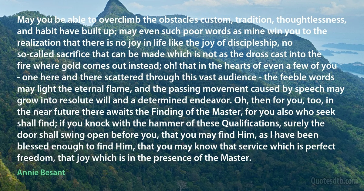 May you be able to overclimb the obstacles custom, tradition, thoughtlessness, and habit have built up; may even such poor words as mine win you to the realization that there is no joy in life like the joy of discipleship, no so-called sacrifice that can be made which is not as the dross cast into the fire where gold comes out instead; oh! that in the hearts of even a few of you - one here and there scattered through this vast audience - the feeble words may light the eternal flame, and the passing movement caused by speech may grow into resolute will and a determined endeavor. Oh, then for you, too, in the near future there awaits the Finding of the Master, for you also who seek shall find; if you knock with the hammer of these Qualifications, surely the door shall swing open before you, that you may find Him, as I have been blessed enough to find Him, that you may know that service which is perfect freedom, that joy which is in the presence of the Master. (Annie Besant)