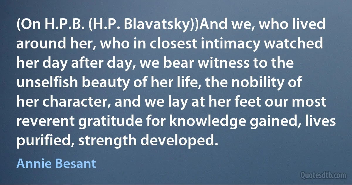 (On H.P.B. (H.P. Blavatsky))And we, who lived around her, who in closest intimacy watched her day after day, we bear witness to the unselfish beauty of her life, the nobility of her character, and we lay at her feet our most reverent gratitude for knowledge gained, lives purified, strength developed. (Annie Besant)