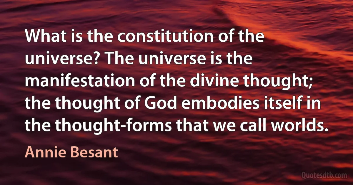 What is the constitution of the universe? The universe is the manifestation of the divine thought; the thought of God embodies itself in the thought-forms that we call worlds. (Annie Besant)