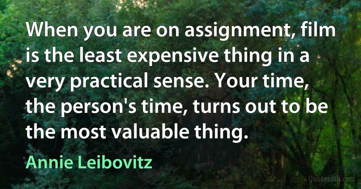 When you are on assignment, film is the least expensive thing in a very practical sense. Your time, the person's time, turns out to be the most valuable thing. (Annie Leibovitz)