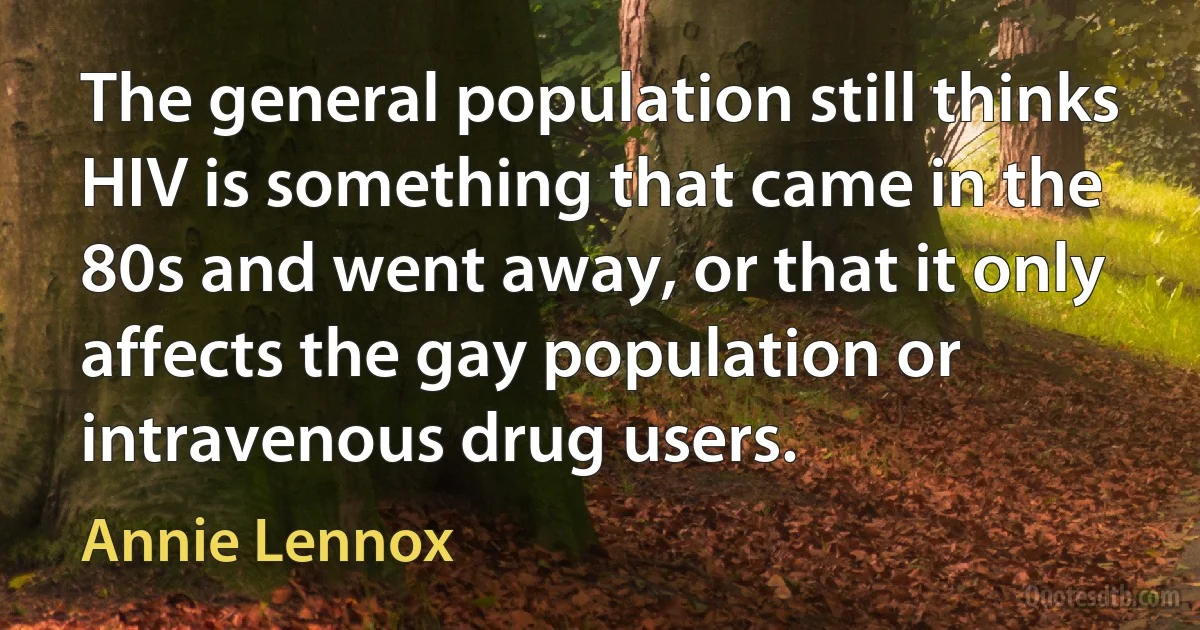 The general population still thinks HIV is something that came in the 80s and went away, or that it only affects the gay population or intravenous drug users. (Annie Lennox)