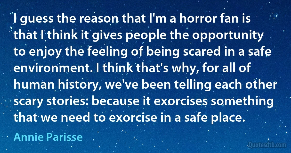 I guess the reason that I'm a horror fan is that I think it gives people the opportunity to enjoy the feeling of being scared in a safe environment. I think that's why, for all of human history, we've been telling each other scary stories: because it exorcises something that we need to exorcise in a safe place. (Annie Parisse)