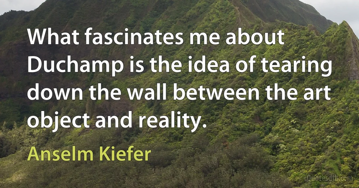 What fascinates me about Duchamp is the idea of tearing down the wall between the art object and reality. (Anselm Kiefer)