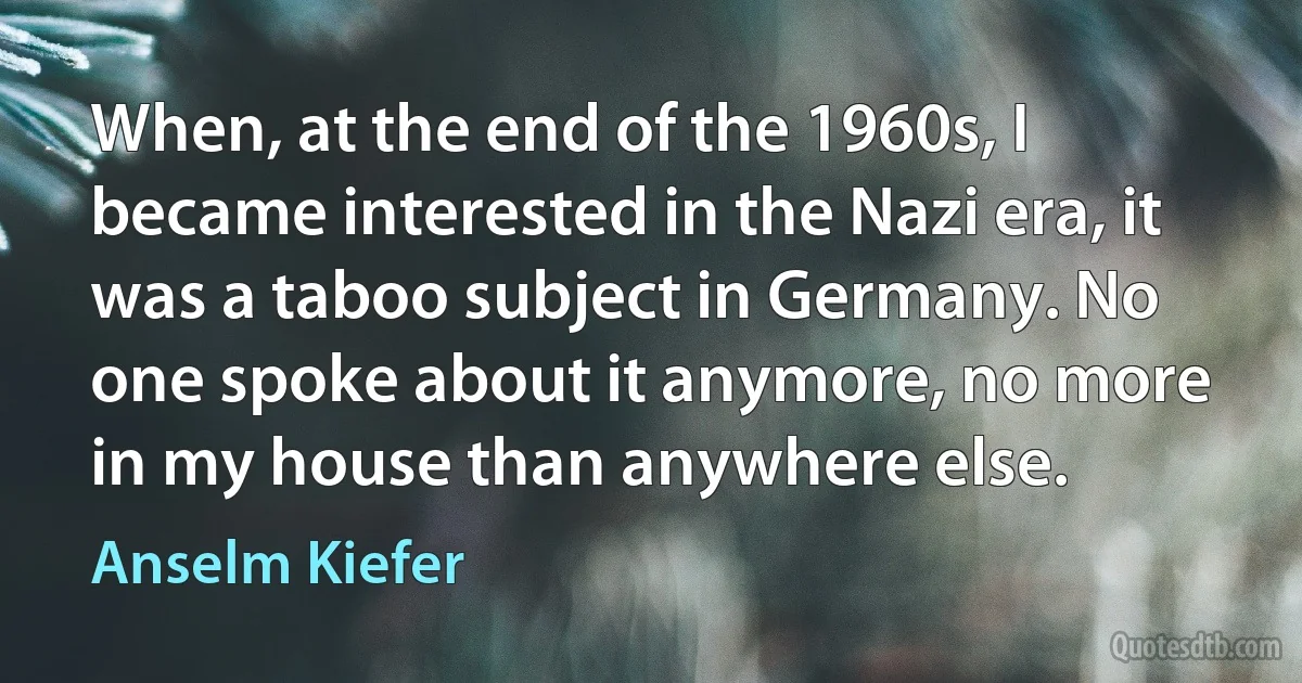 When, at the end of the 1960s, I became interested in the Nazi era, it was a taboo subject in Germany. No one spoke about it anymore, no more in my house than anywhere else. (Anselm Kiefer)