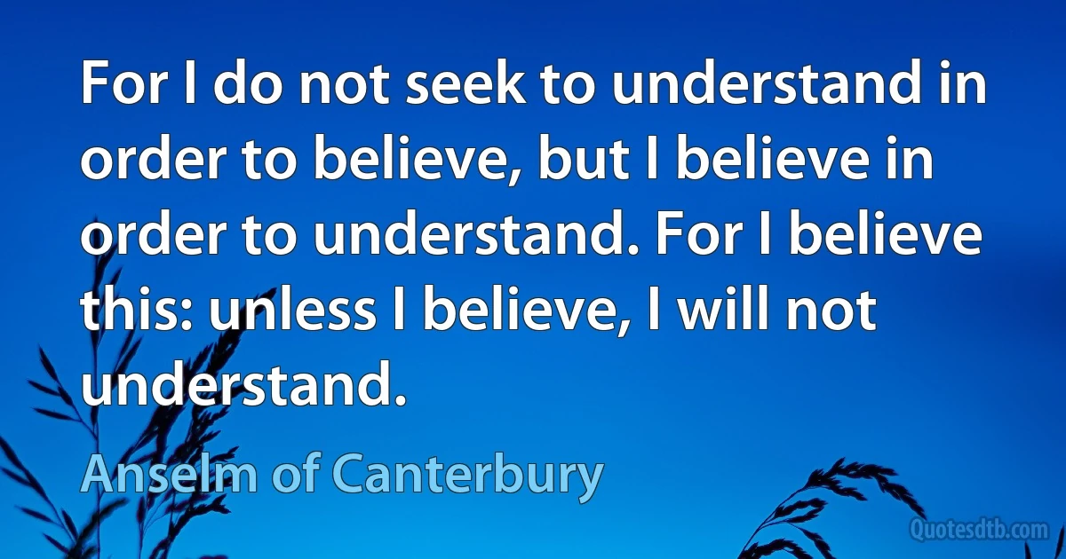 For I do not seek to understand in order to believe, but I believe in order to understand. For I believe this: unless I believe, I will not understand. (Anselm of Canterbury)