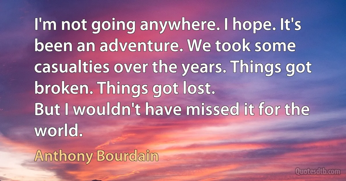 I'm not going anywhere. I hope. It's been an adventure. We took some casualties over the years. Things got broken. Things got lost.
But I wouldn't have missed it for the world. (Anthony Bourdain)