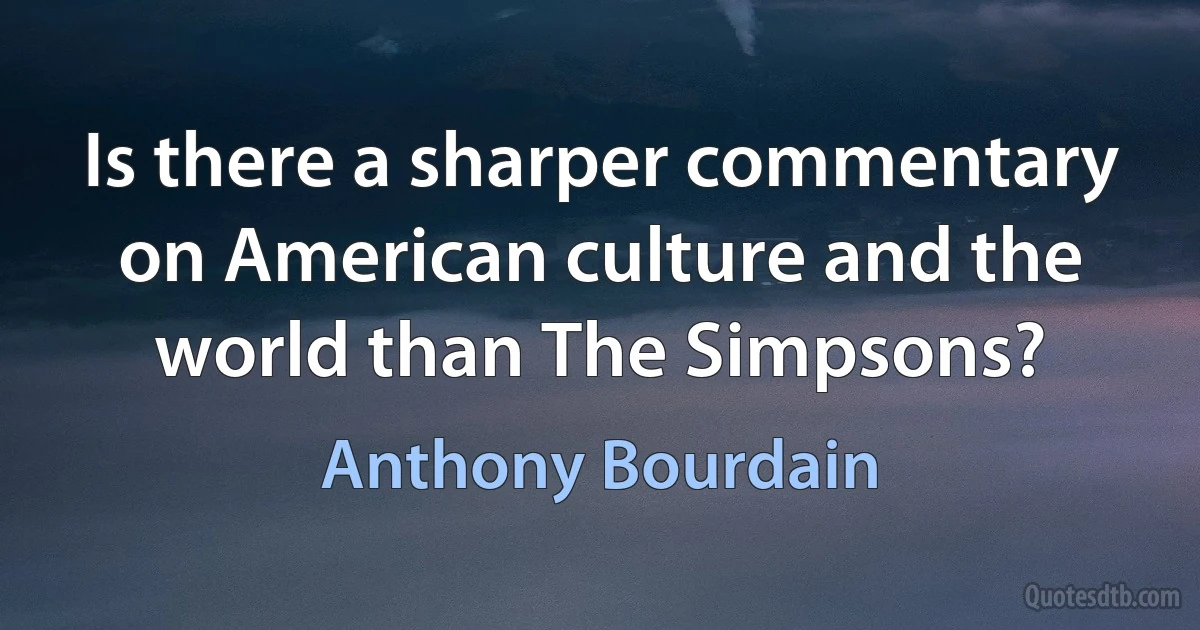 Is there a sharper commentary on American culture and the world than The Simpsons? (Anthony Bourdain)