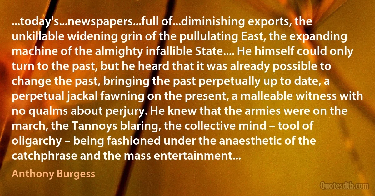 ...today's...newspapers...full of...diminishing exports, the unkillable widening grin of the pullulating East, the expanding machine of the almighty infallible State.... He himself could only turn to the past, but he heard that it was already possible to change the past, bringing the past perpetually up to date, a perpetual jackal fawning on the present, a malleable witness with no qualms about perjury. He knew that the armies were on the march, the Tannoys blaring, the collective mind – tool of oligarchy – being fashioned under the anaesthetic of the catchphrase and the mass entertainment... (Anthony Burgess)