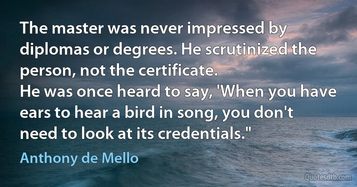 The master was never impressed by diplomas or degrees. He scrutinized the person, not the certificate.
He was once heard to say, 'When you have ears to hear a bird in song, you don't need to look at its credentials." (Anthony de Mello)