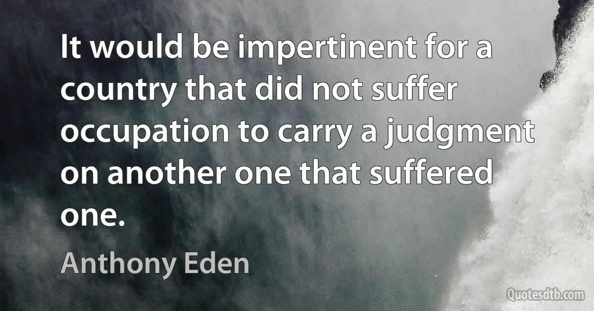 It would be impertinent for a country that did not suffer occupation to carry a judgment on another one that suffered one. (Anthony Eden)